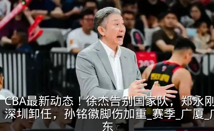 CBA最新动态!徐杰告别国家队,郑永刚从深圳卸任,孙铭徽脚伤加重_赛季_广厦_广东