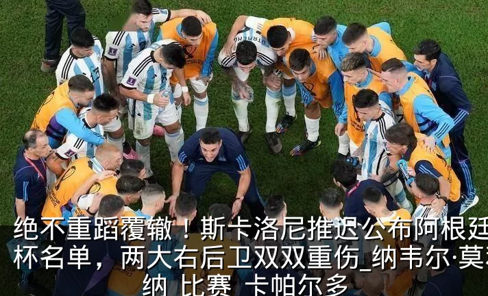 绝不重蹈覆辙!斯卡洛尼推迟公布阿根廷世界杯名单,两大右后卫双双重伤_纳韦尔·莫利纳_比赛_卡帕尔多